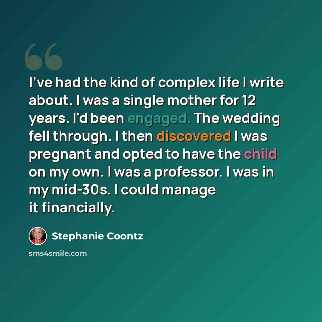 “I've had the kind of complex life I write about. I was a single mother for 12 years. I'd been engaged. The wedding fell through. I then discovered I was pregnant and opted to have the child on my own. I was a professor. I was in my mid-30s. I could manage it financially.” quote by Stephanie Coontz