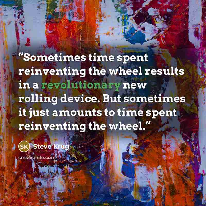 “Sometimes time spent reinventing the wheel results in a revolutionary new rolling device. But sometimes it just amounts to time spent reinventing the wheel.” quote by Steve Krug