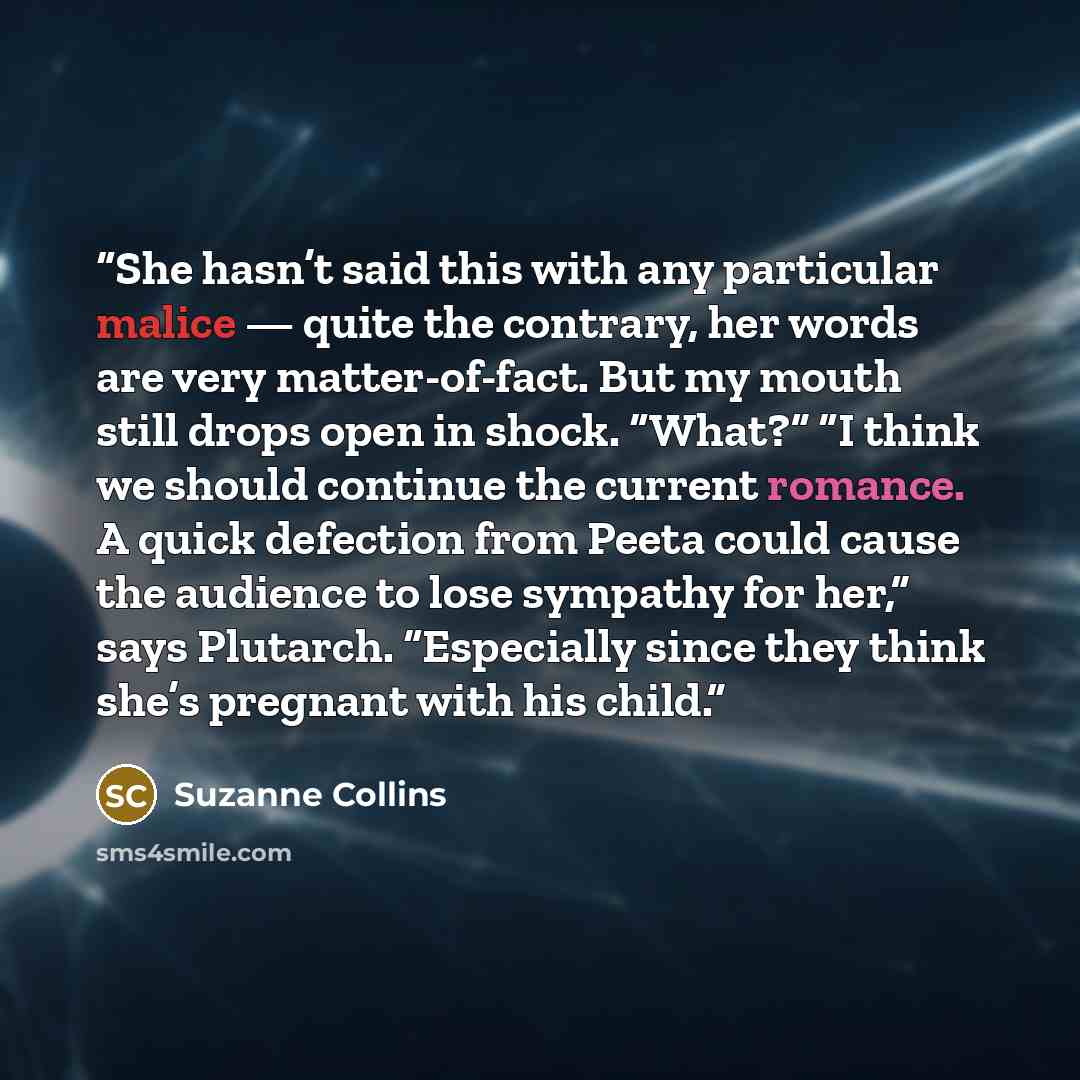 “She hasn’t said this with any particular malice — quite the contrary, her words are very matter-of-fact. But my mouth still drops open in shock. “What?” “I think we should continue the current romance. A quick defection from Peeta could cause the audience to lose sympathy for her,” says Plutarch…” quote by Suzanne Collins