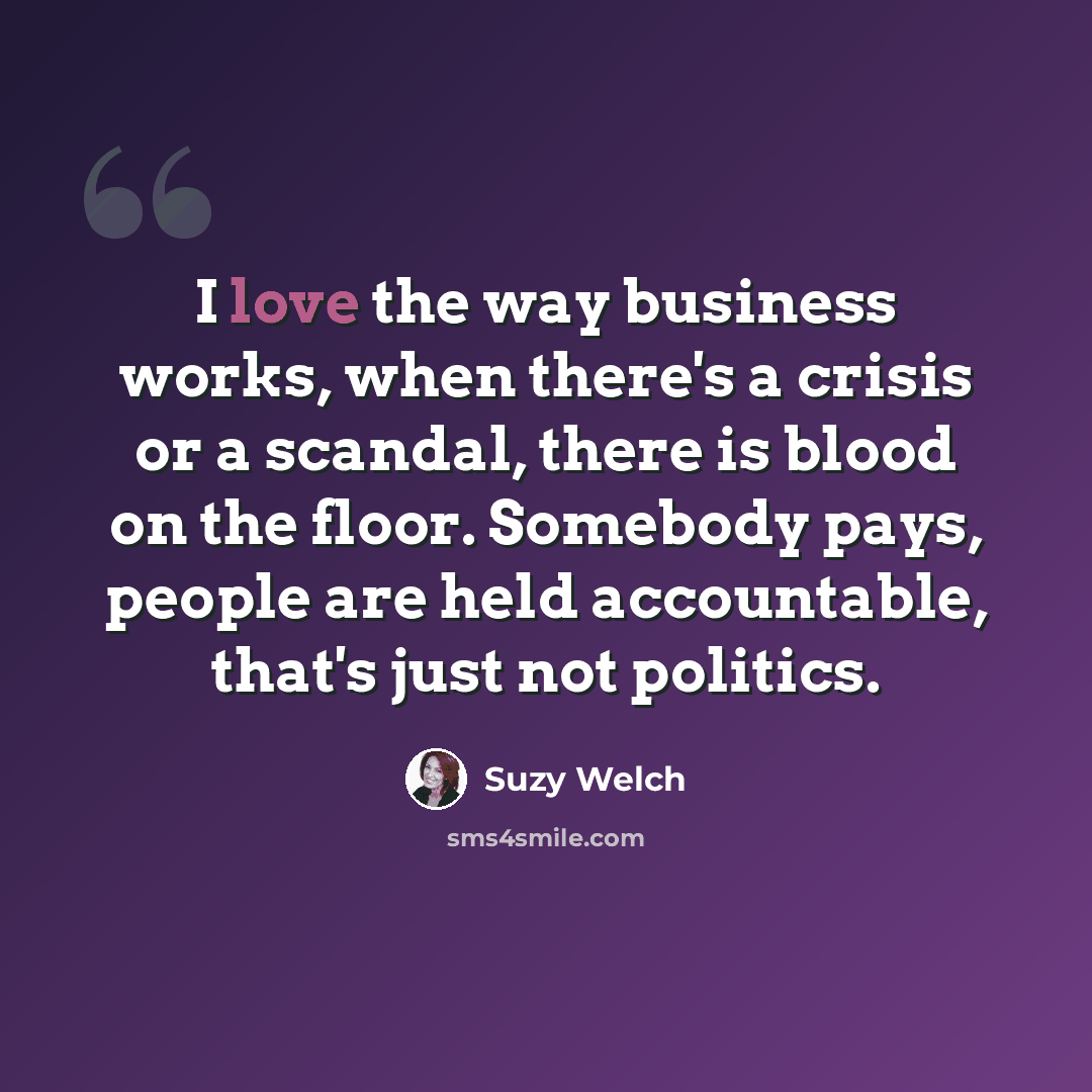 “I love the way business works, when there's a crisis or a scandal, there is blood on the floor. Somebody pays, people are held accountable, that's just not politics.” quote by Suzy Welch