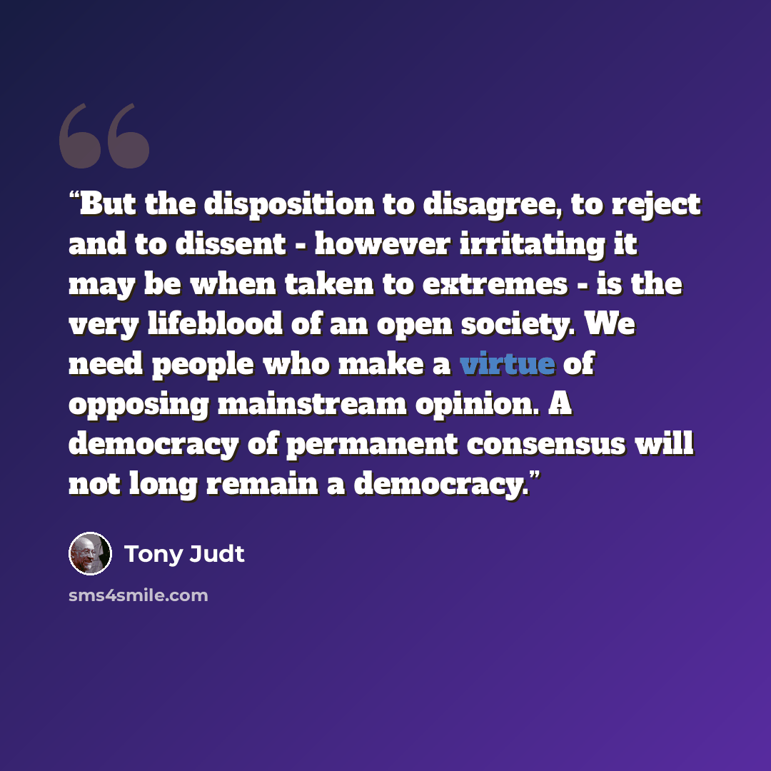“But the disposition to disagree, to reject and to dissent - however irritating it may be when taken to extremes - is the very lifeblood of an open society. We need people who make a virtue of opposing mainstream opinion. A democracy of permanent consensus will not long remain a democracy.” quote by Tony Judt