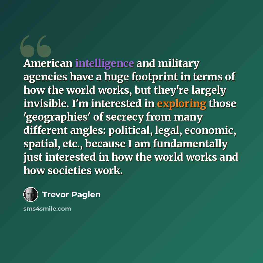 “American intelligence and military agencies have a huge footprint in terms of how the world works, but they're largely invisible. I'm interested in exploring those 'geographies' of secrecy from many different angles: political, legal, economic, spatial, etc., because I am fundamentally just…” quote by Trevor Paglen