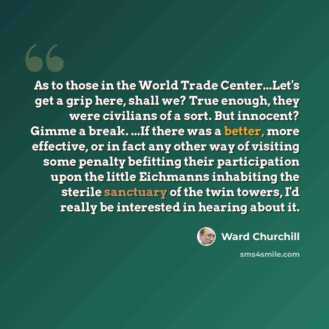 “As to those in the World Trade Center...Let's get a grip here, shall we? True enough, they were civilians of a sort. But innocent? Gimme a break. ...If there was a better, more effective, or in fact any other way of visiting some penalty befitting their participation upon the little Eichmanns…” quote by Ward Churchill