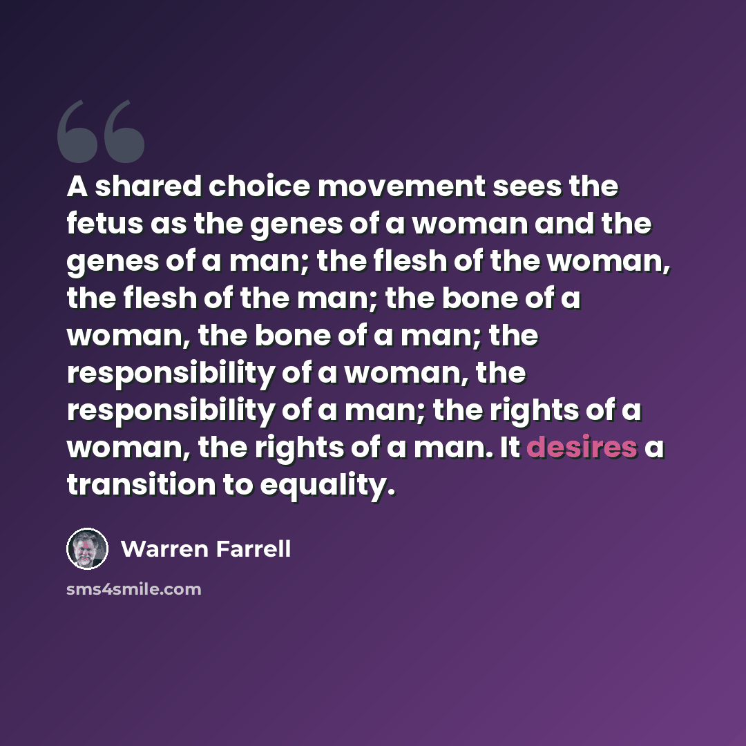 “A shared choice movement sees the fetus as the genes of a woman and the genes of a man; the flesh of the woman, the flesh of the man; the bone of a woman, the bone of a man; the responsibility of a woman, the responsibility of a man; the rights of a woman, the rights of a man. It desires a…” quote by Warren Farrell