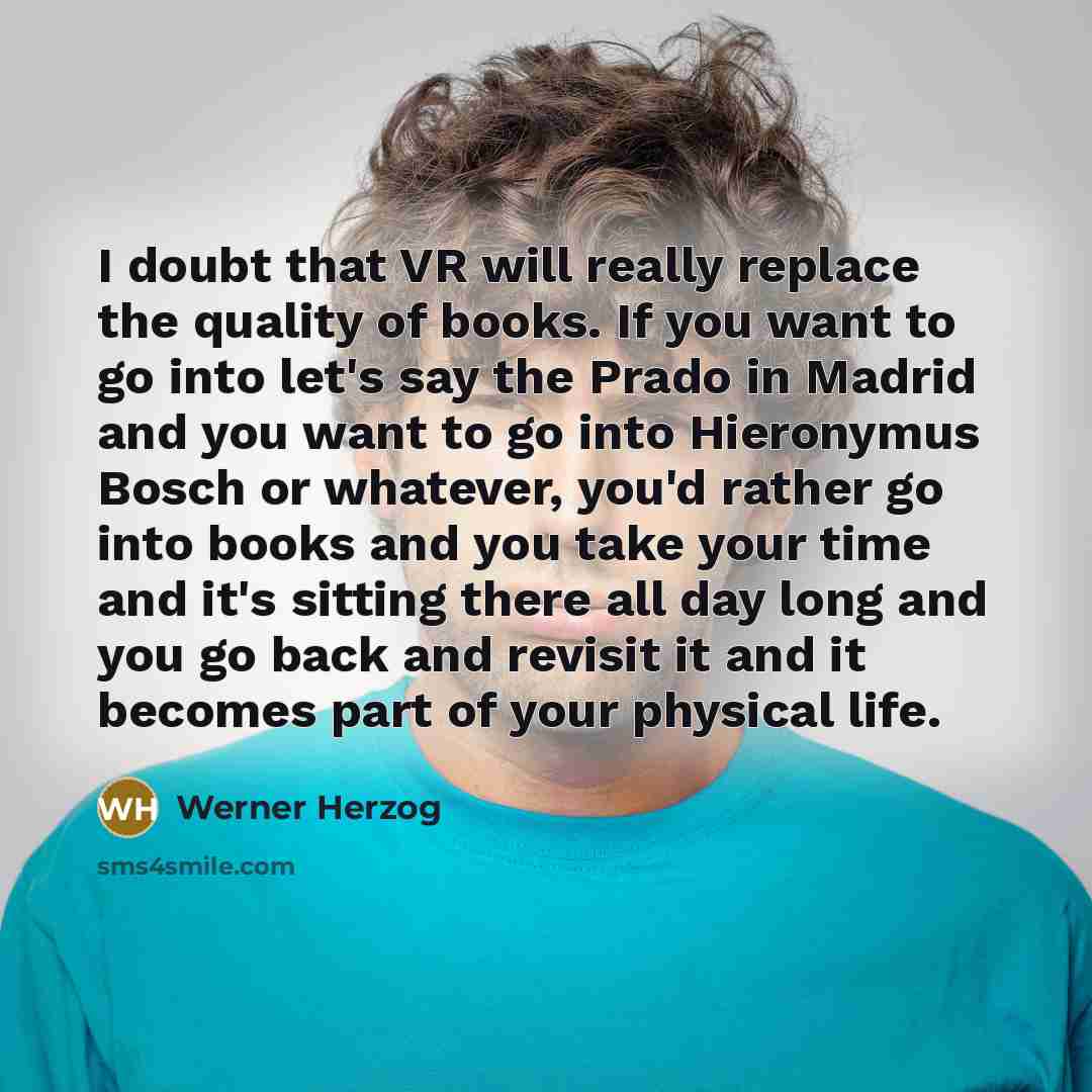 “I doubt that VR will really replace the quality of books. If you want to go into let's say the Prado in Madrid and you want to go into Hieronymus Bosch or whatever, you'd rather go into books and you take your time and it's sitting there all day long and you go back and revisit it and it becomes…” quote by Werner Herzog