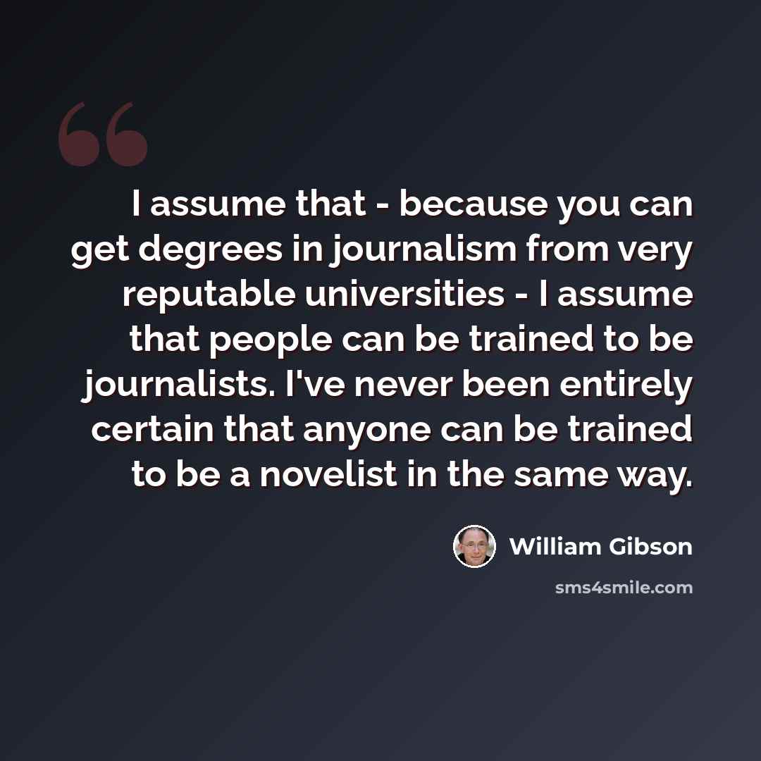 “I assume that - because you can get degrees in journalism from very reputable universities - I assume that people can be trained to be journalists. I've never been entirely certain that anyone can be trained to be a novelist in the same way.” quote by William Gibson