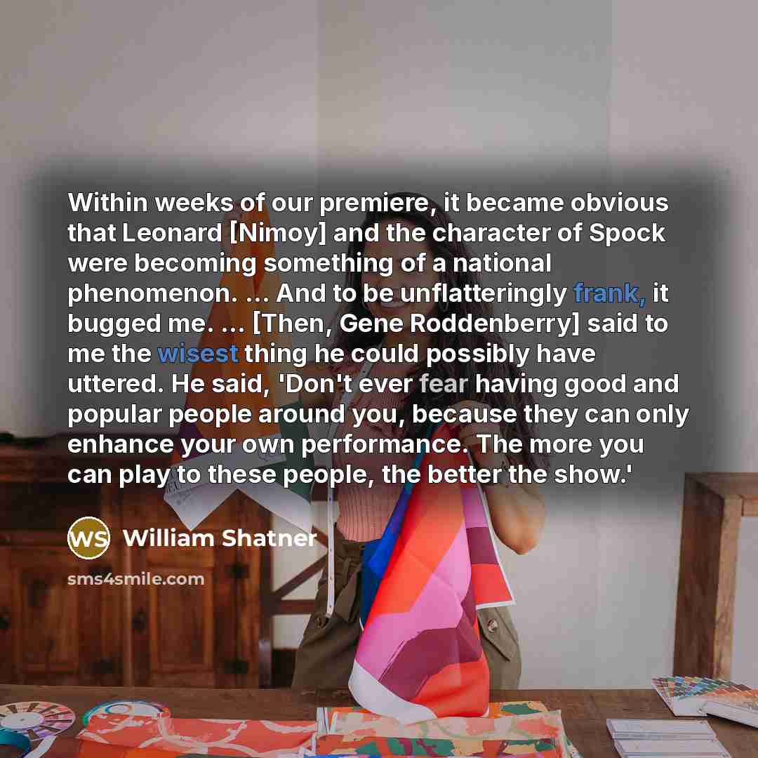 “Within weeks of our premiere, it became obvious that Leonard [Nimoy] and the character of Spock were becoming something of a national phenomenon. ... And to be unflatteringly frank, it bugged me. ... [Then, Gene Roddenberry] said to me the wisest thing he could possibly have uttered. He said…” quote by William Shatner