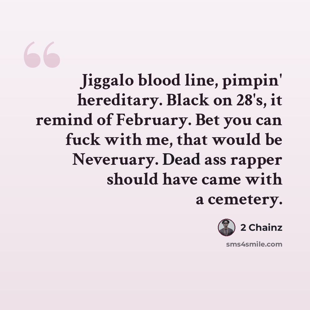 “Jiggalo blood line, pimpin' hereditary. Black on 28's, it remind of February. Bet you can fuck with me, that would be Neveruary. Dead ass rapper should have came with a cemetery.” quote by 2 Chainz