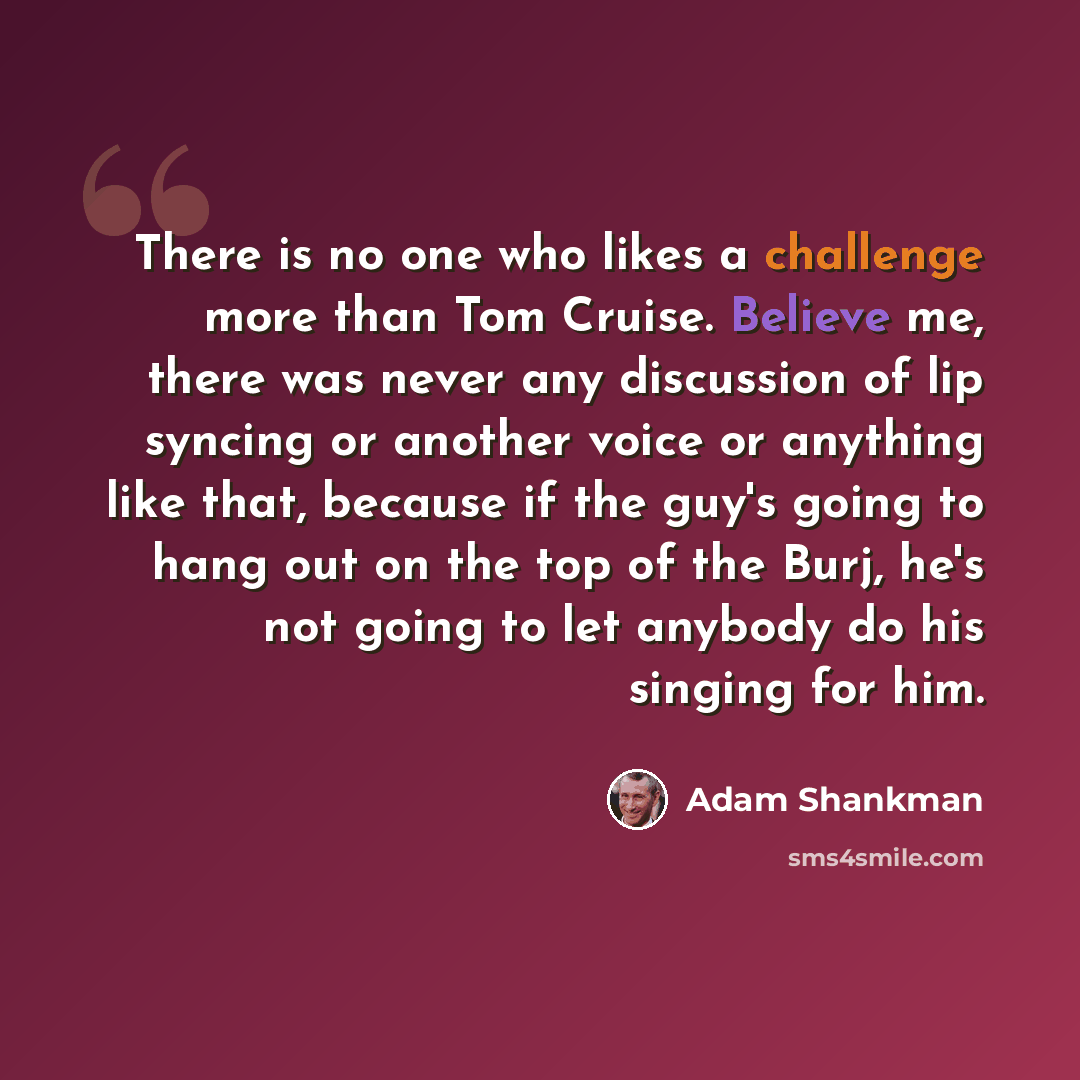 “There is no one who likes a challenge more than Tom Cruise. Believe me, there was never any discussion of lip syncing or another voice or anything like that, because if the guy's going to hang out on the top of the Burj, he's not going to let anybody do his singing for him.” quote by Adam Shankman