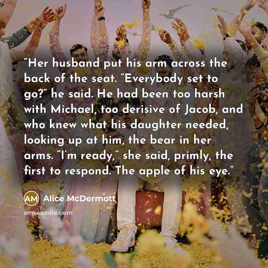 “Her husband put his arm across the back of the seat. “Everybody set to go?” he said. He had been too harsh with Michael, too derisive of Jacob, and who knew what his daughter needed, looking up at him, the bear in her arms. “I’m ready,” she said, primly, the first to respond. The apple of his eye.” quote by Alice McDermott