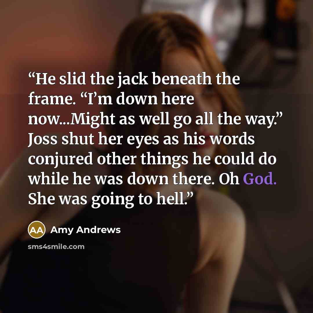 “He slid the jack beneath the frame. “I’m down here now...Might as well go all the way.” Joss shut her eyes as his words conjured other things he could do while he was down there. Oh God. She was going to hell.” quote by Amy Andrews