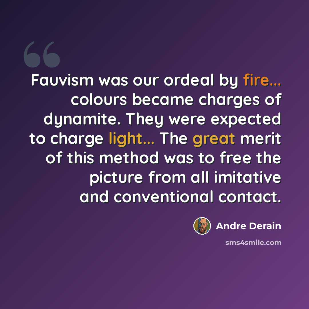 “Fauvism was our ordeal by fire... colours became charges of dynamite. They were expected to charge light... The great merit of this method was to free the picture from all imitative and conventional contact.” quote by Andre Derain