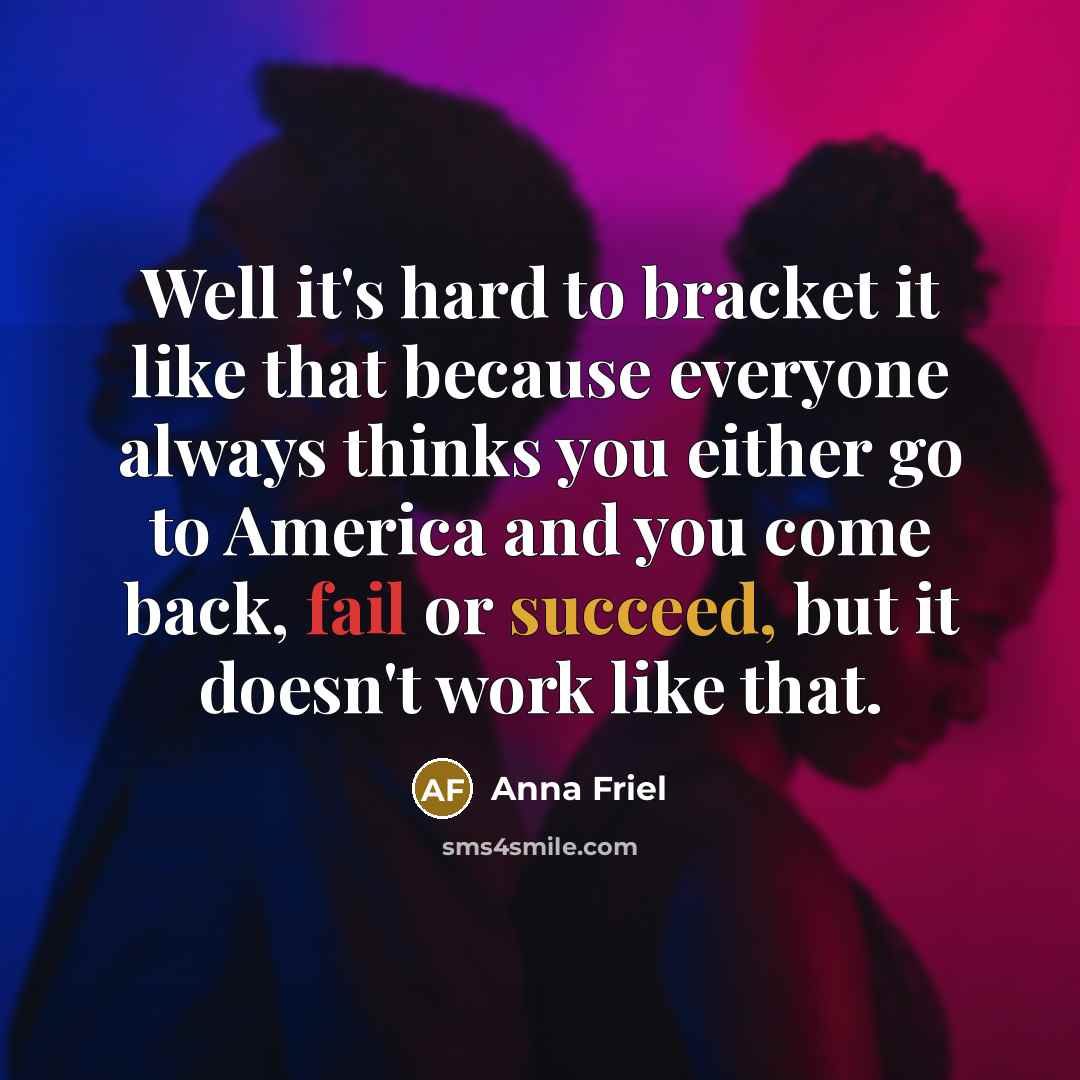 “Well it's hard to bracket it like that because everyone always thinks you either go to America and you come back, fail or succeed, but it doesn't work like that.” quote by Anna Friel