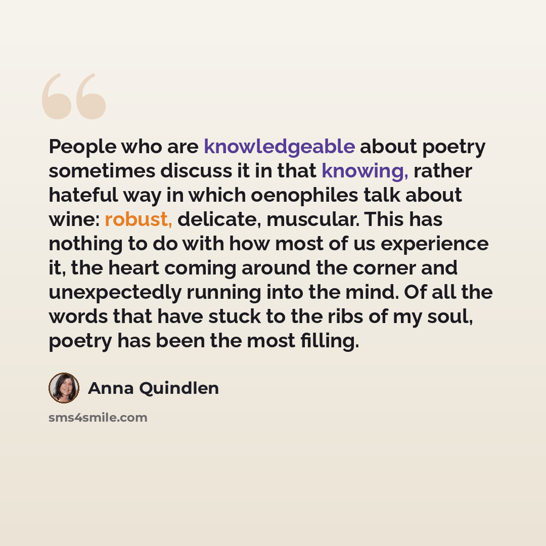 “People who are knowledgeable about poetry sometimes discuss it in that knowing, rather hateful way in which oenophiles talk about wine: robust, delicate, muscular. This has nothing to do with how most of us experience it, the heart coming around the corner and unexpectedly running into the mind…” quote by Anna Quindlen