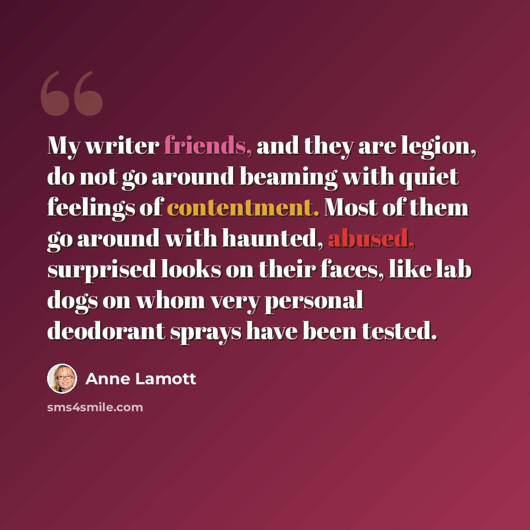 “My writer friends, and they are legion, do not go around beaming with quiet feelings of contentment. Most of them go around with haunted, abused, surprised looks on their faces, like lab dogs on whom very personal deodorant sprays have been tested.” quote by Anne Lamott