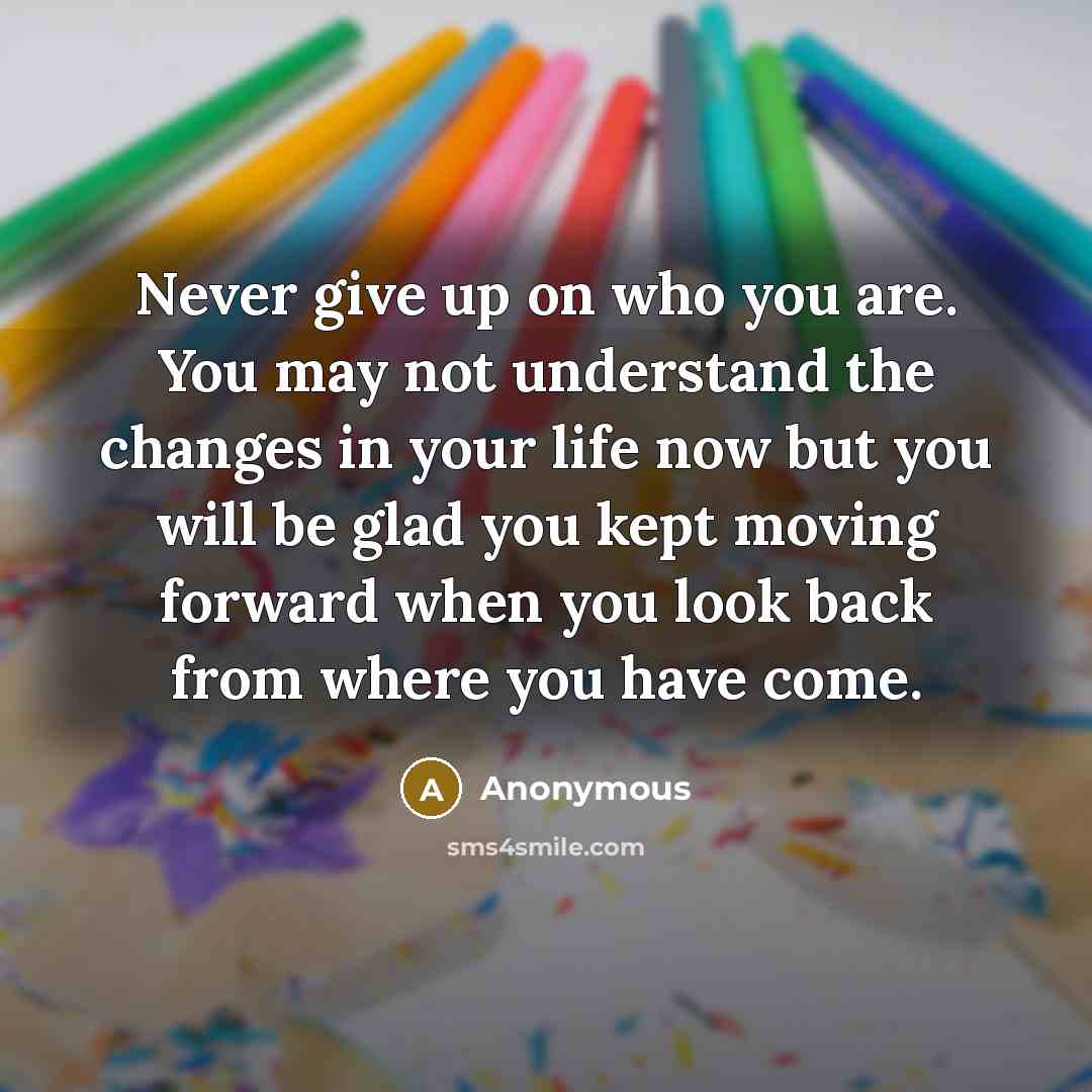 “Never give up on who you are. You may not understand the changes in your life now but you will be glad you kept moving forward when you look back from where you have come.” quote by Anonymous