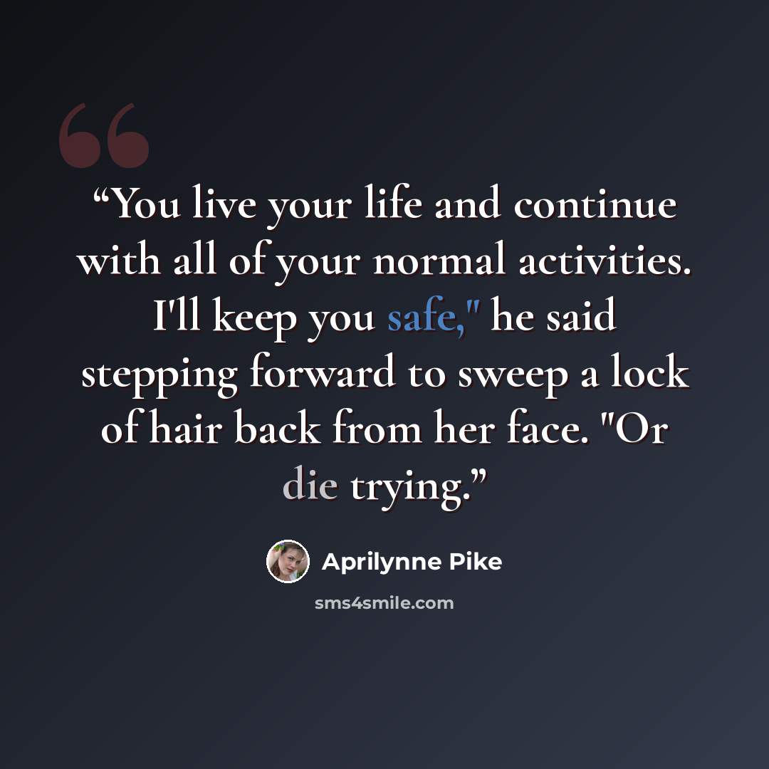 “You live your life and continue with all of your normal activities. I'll keep you safe," he said stepping forward to sweep a lock of hair back from her face. "Or die trying.” quote by Aprilynne Pike