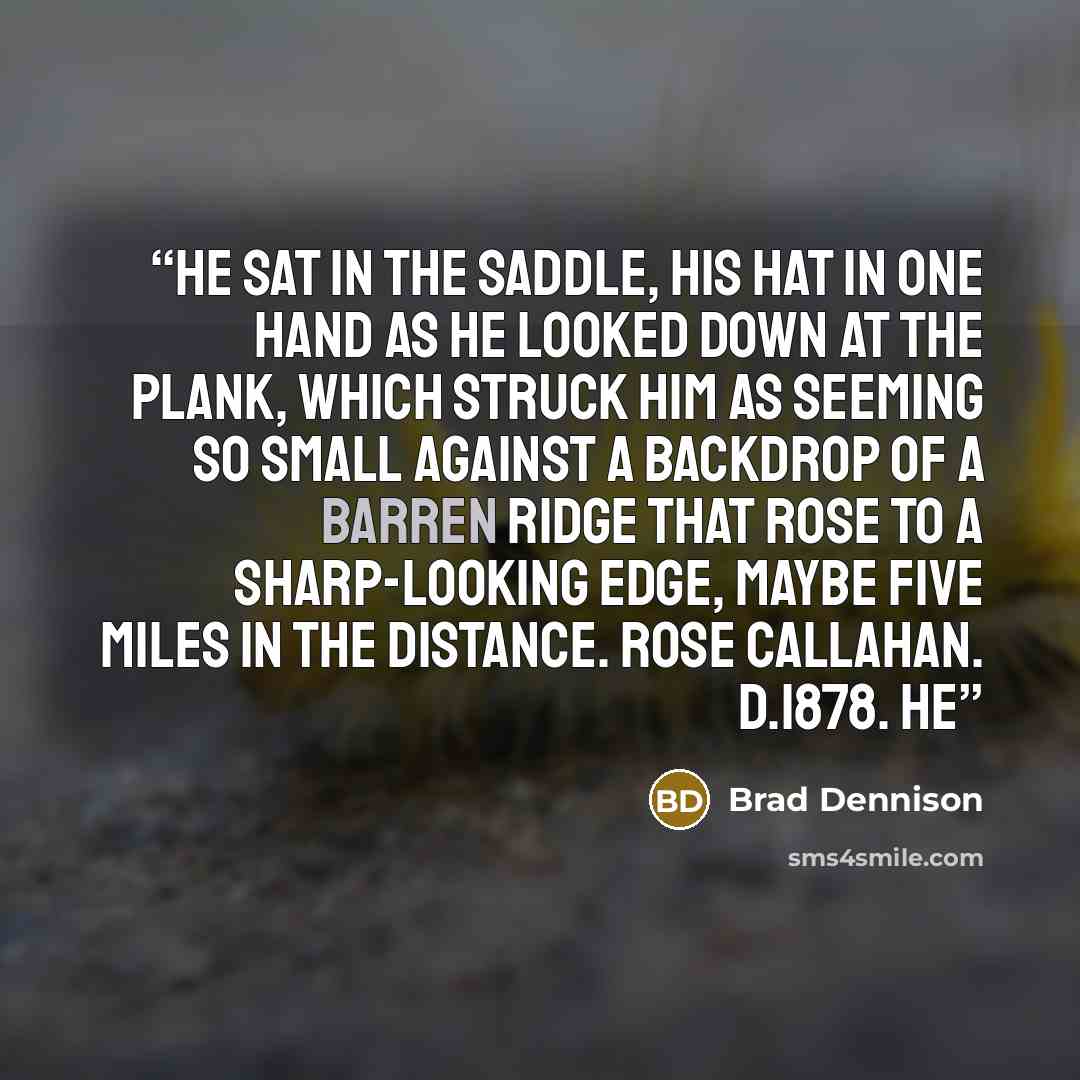 “He sat in the saddle, his hat in one hand as he looked down at the plank, which struck him as seeming so small against a backdrop of a barren ridge that rose to a sharp-looking edge, maybe five miles in the distance. ROSE CALLAHAN. D.1878. He” quote by Brad Dennison