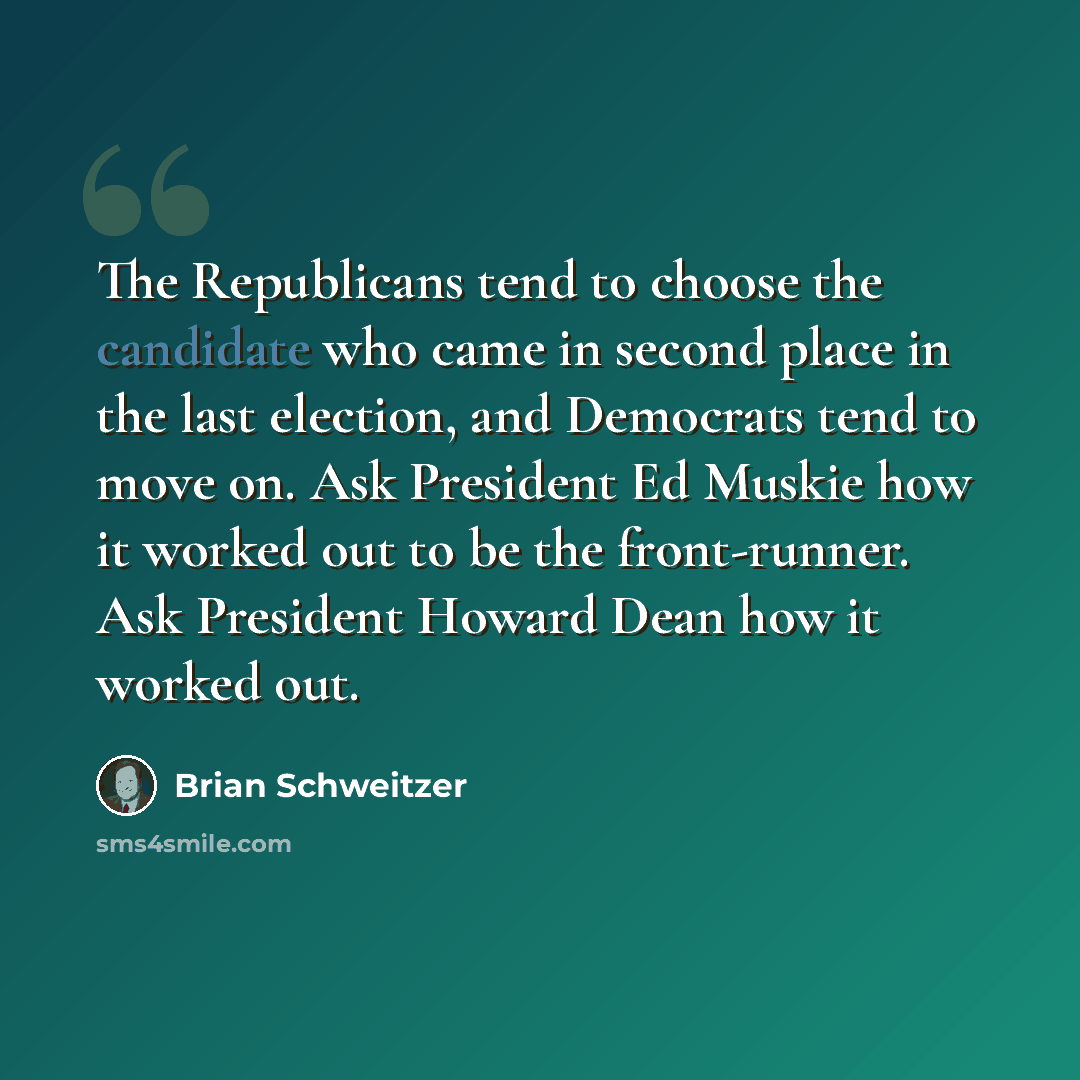 “The Republicans tend to choose the candidate who came in second place in the last election, and Democrats tend to move on. Ask President Ed Muskie how it worked out to be the front-runner. Ask President Howard Dean how it worked out.” quote by Brian Schweitzer