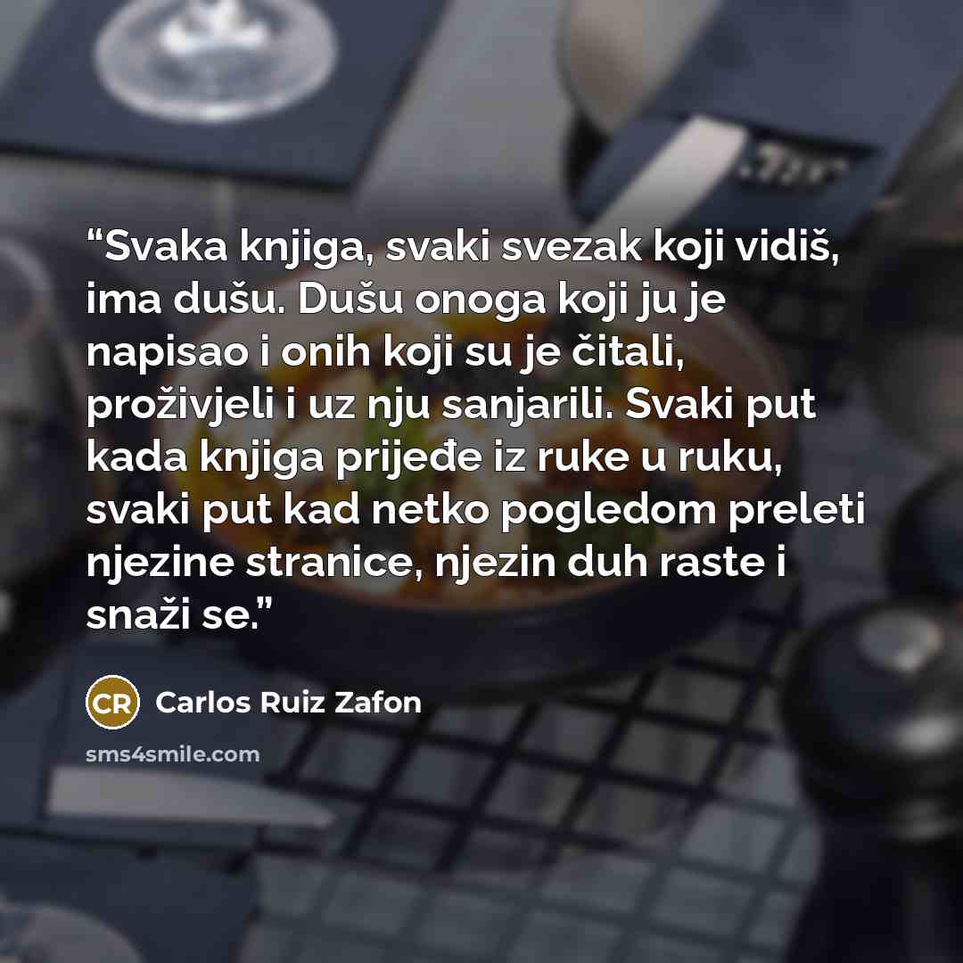 “Svaka knjiga, svaki svezak koji vidiš, ima dušu. Dušu onoga koji ju je napisao i onih koji su je čitali, proživjeli i uz nju sanjarili. Svaki put kada knjiga prijeđe iz ruke u ruku, svaki put kad netko pogledom preleti njezine stranice, njezin duh raste i snaži se.” quote by Carlos Ruiz Zafón