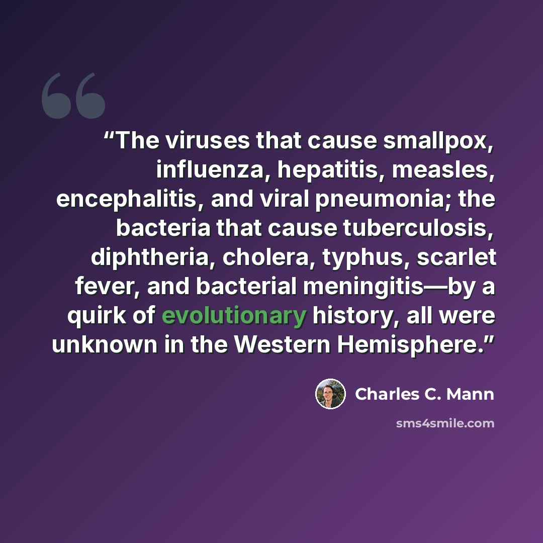 “The viruses that cause smallpox, influenza, hepatitis, measles, encephalitis, and viral pneumonia; the bacteria that cause tuberculosis, diphtheria, cholera, typhus, scarlet fever, and bacterial meningitis—by a quirk of evolutionary history, all were unknown in the Western Hemisphere.” quote by Charles C. Mann