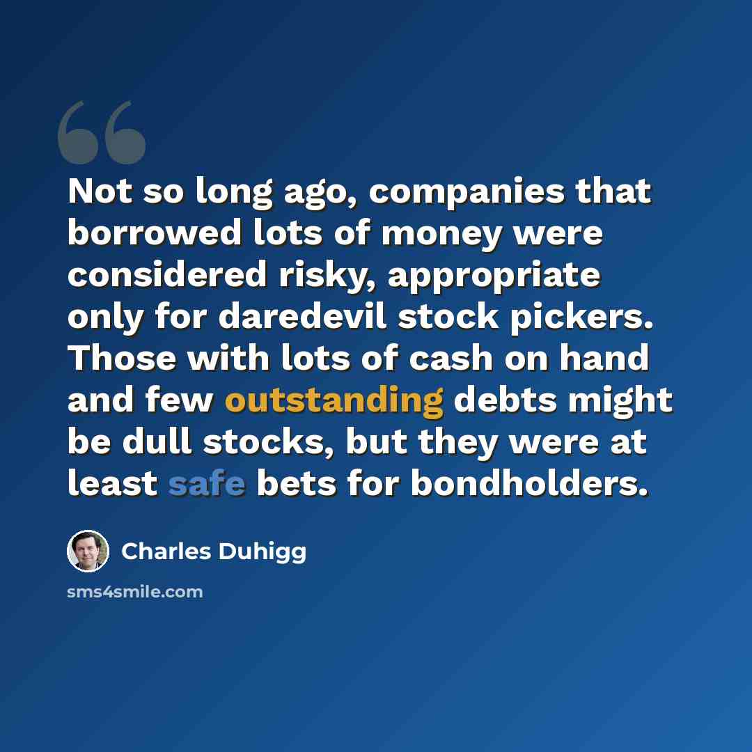 “Not so long ago, companies that borrowed lots of money were considered risky, appropriate only for daredevil stock pickers. Those with lots of cash on hand and few outstanding debts might be dull stocks, but they were at least safe bets for bondholders.” quote by Charles Duhigg