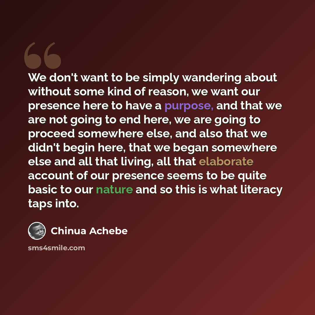 “We don't want to be simply wandering about without some kind of reason, we want our presence here to have a purpose, and that we are not going to end here, we are going to proceed somewhere else, and also that we didn't begin here, that we began somewhere else and all that living, all that…” quote by Chinua Achebe