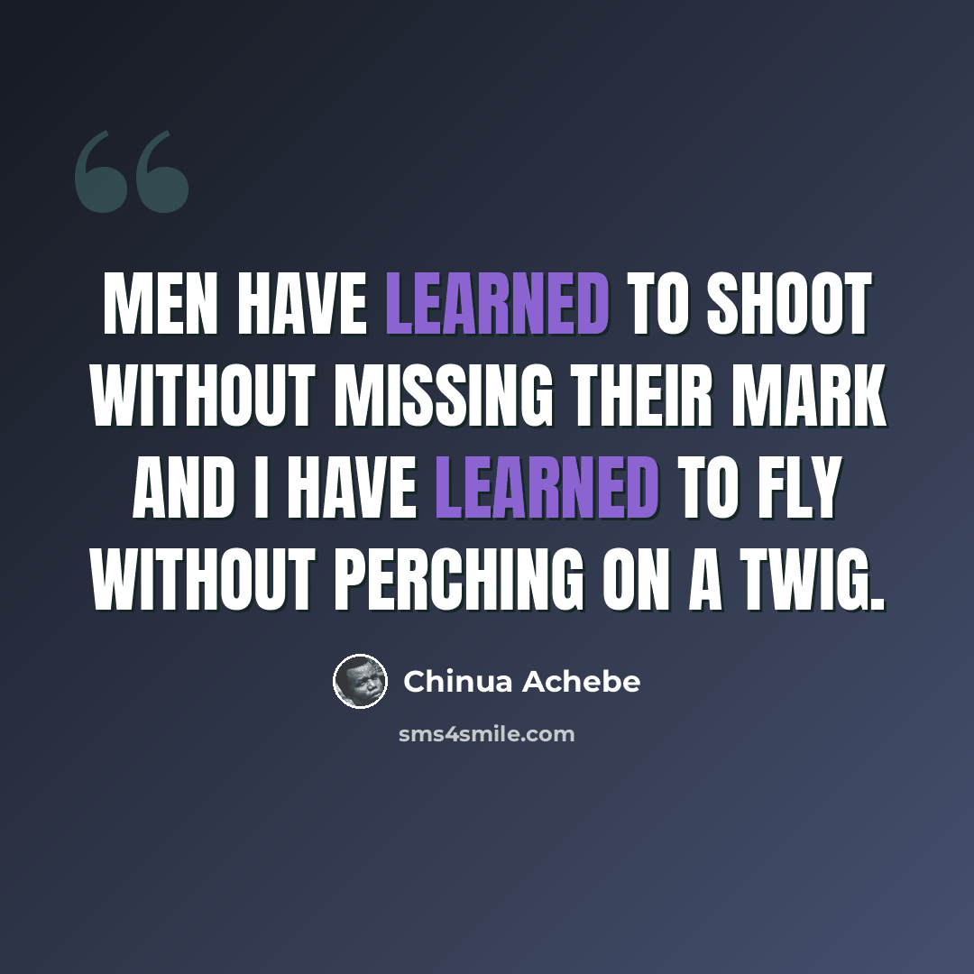 “Men have learned to shoot without missing their mark and I have learned to fly without perching on a twig.” quote by Chinua Achebe
