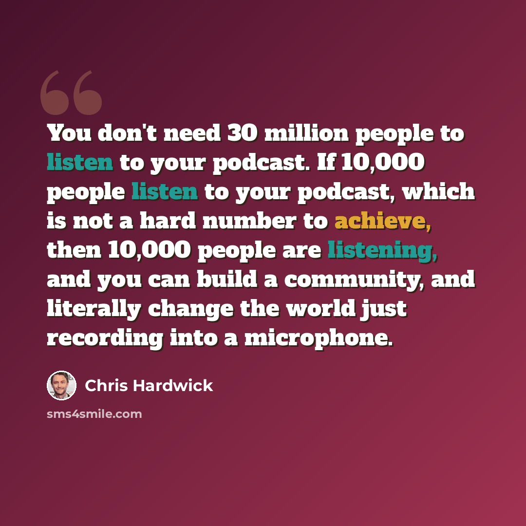 “You don't need 30 million people to listen to your podcast. If 10,000 people listen to your podcast, which is not a hard number to achieve, then 10,000 people are listening, and you can build a community, and literally change the world just recording into a microphone.” quote by Chris Hardwick