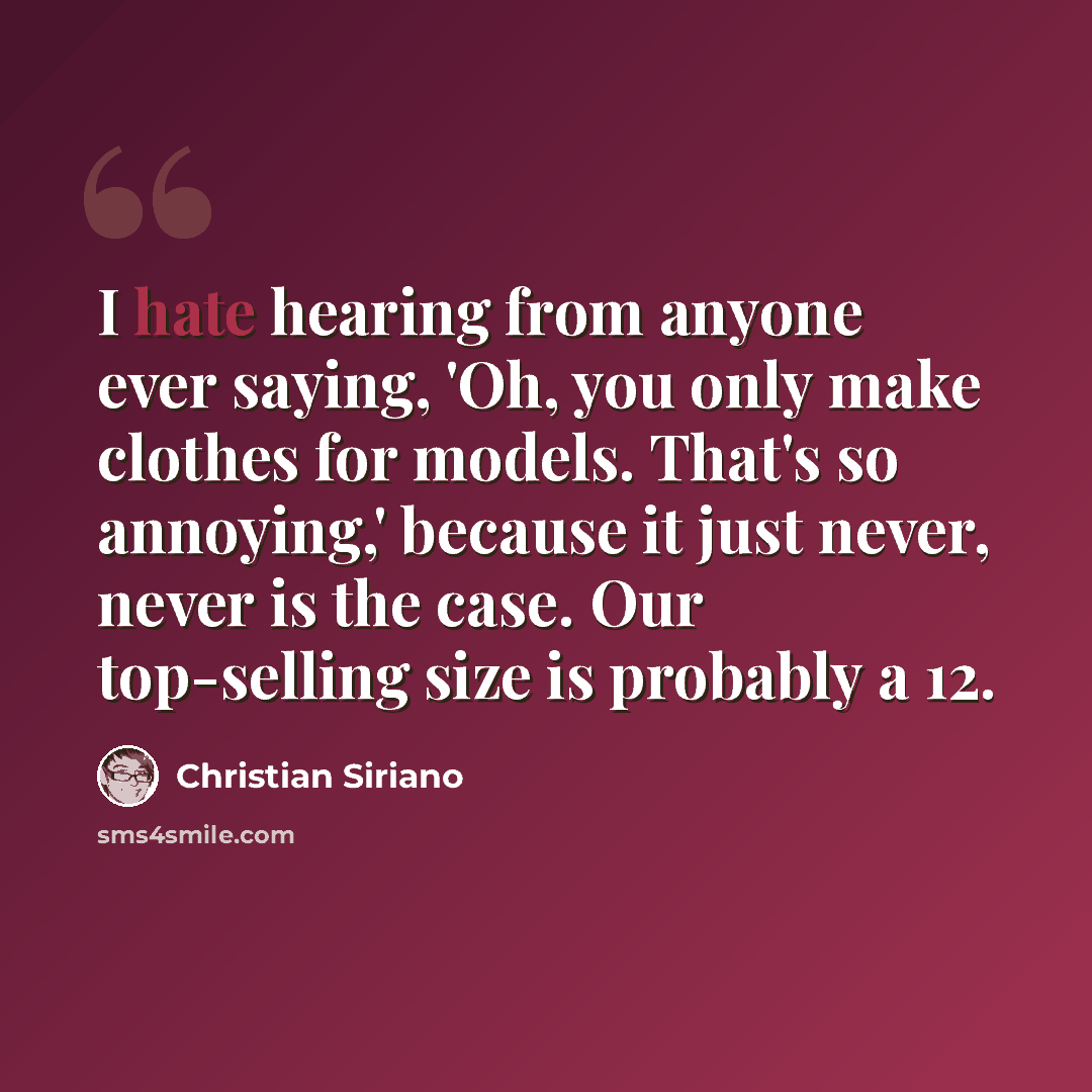 “I hate hearing from anyone ever saying, 'Oh, you only make clothes for models. That's so annoying,' because it just never, never is the case. Our top-selling size is probably a 12.” quote by Christian Siriano
