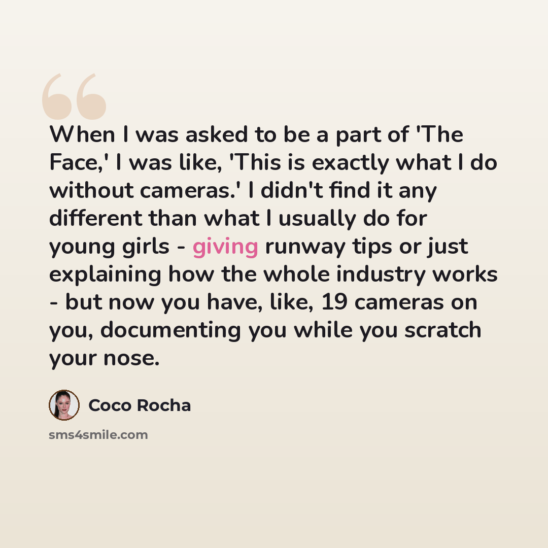 “When I was asked to be a part of 'The Face,' I was like, 'This is exactly what I do without cameras.' I didn't find it any different than what I usually do for young girls - giving runway tips or just explaining how the whole industry works - but now you have, like, 19 cameras on you, documenting…” quote by Coco Rocha