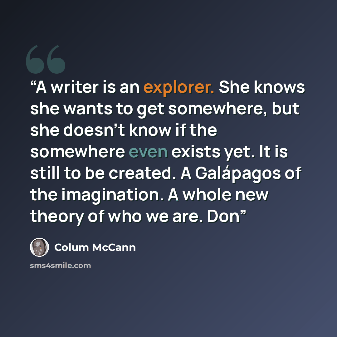 “A writer is an explorer. She knows she wants to get somewhere, but she doesn’t know if the somewhere even exists yet. It is still to be created. A Galápagos of the imagination. A whole new theory of who we are. Don” quote by Colum McCann