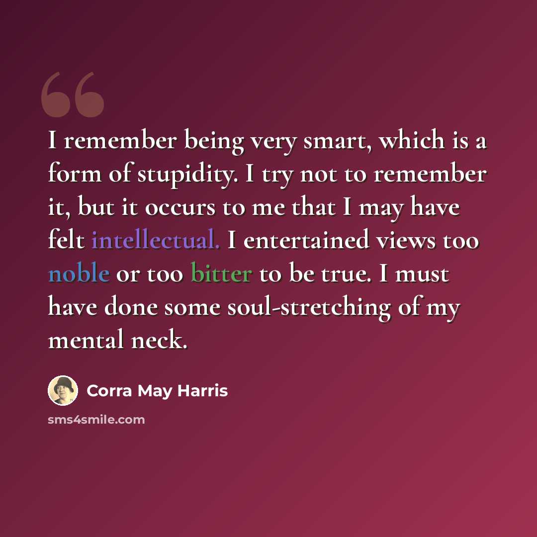 “I remember being very smart, which is a form of stupidity. I try not to remember it, but it occurs to me that I may have felt intellectual. I entertained views too noble or too bitter to be true. I must have done some soul-stretching of my mental neck.” quote by Corra May Harris