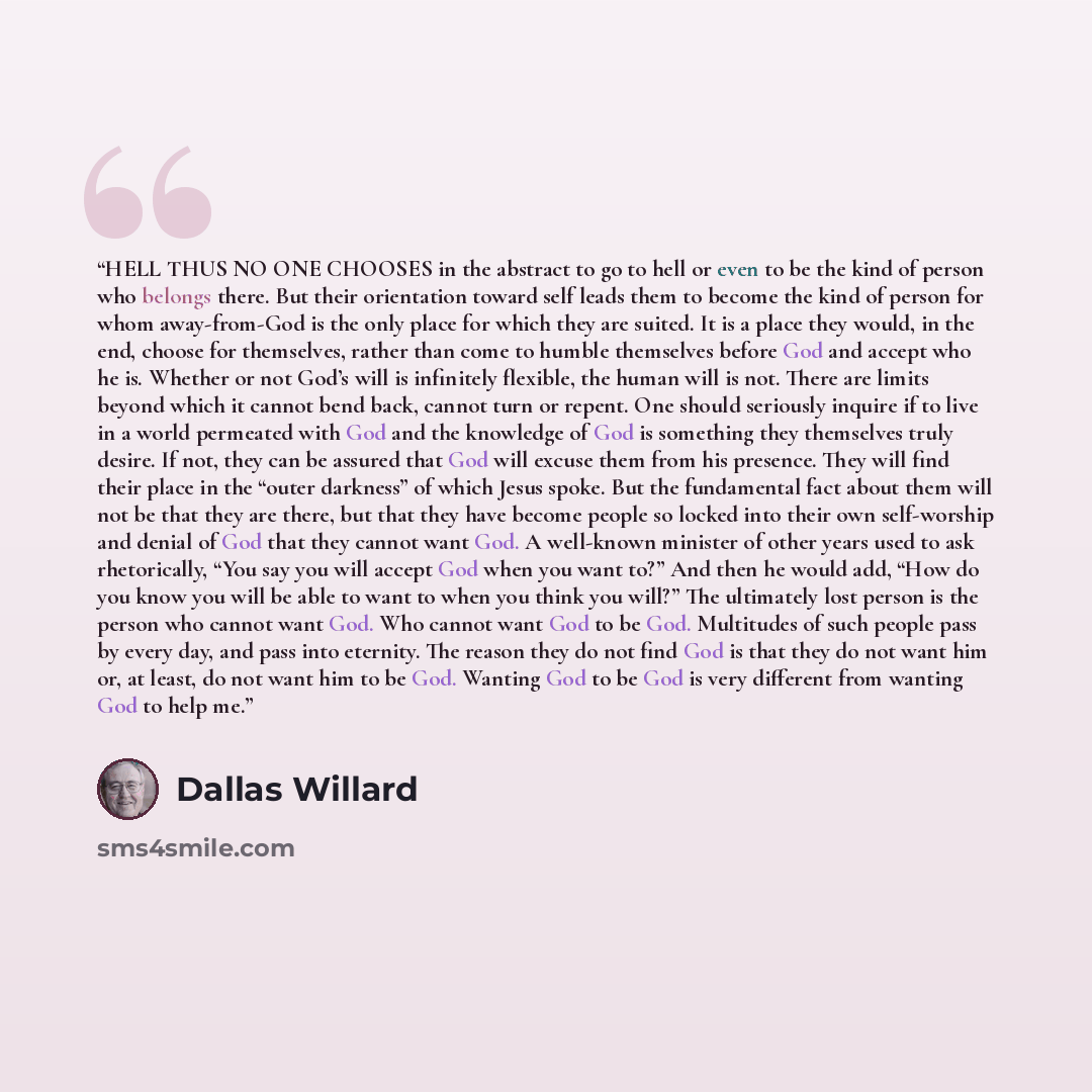 “HELL THUS NO ONE CHOOSES in the abstract to go to hell or even to be the kind of person who belongs there. But their orientation toward self leads them to become the kind of person for whom away-from-God is the only place for which they are suited. It is a place they would, in the end, choose for…” quote by Dallas Willard
