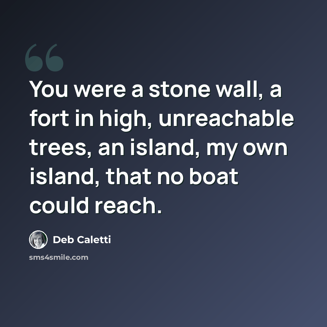“You were a stone wall, a fort in high, unreachable trees, an island, my own island, that no boat could reach.” quote by Deb Caletti