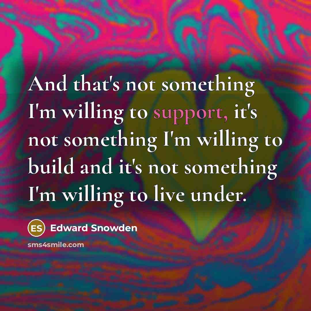 “And that's not something I'm willing to support, it's not something I'm willing to build and it's not something I'm willing to live under.” quote by Edward Snowden