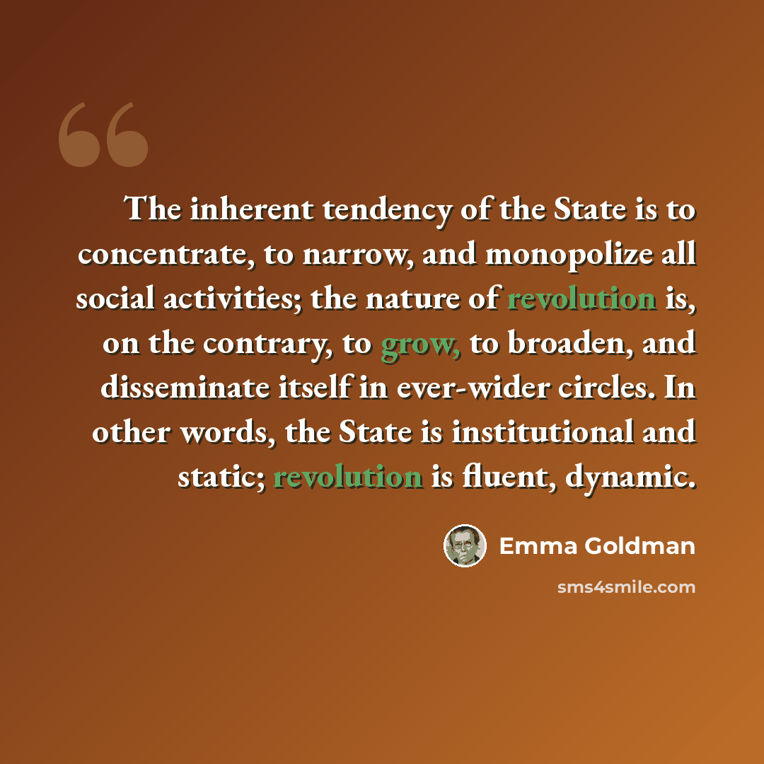 “The inherent tendency of the State is to concentrate, to narrow, and monopolize all social activities; the nature of revolution is, on the contrary, to grow, to broaden, and disseminate itself in ever-wider circles. In other words, the State is institutional and static; revolution is fluent…” quote by Emma Goldman