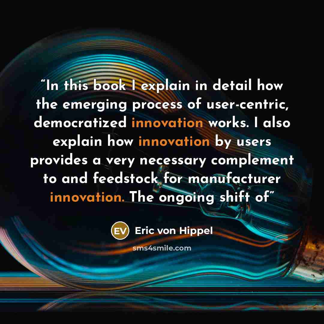 “In this book I explain in detail how the emerging process of user-centric, democratized innovation works. I also explain how innovation by users provides a very necessary complement to and feedstock for manufacturer innovation. The ongoing shift of” quote by Eric von Hippel