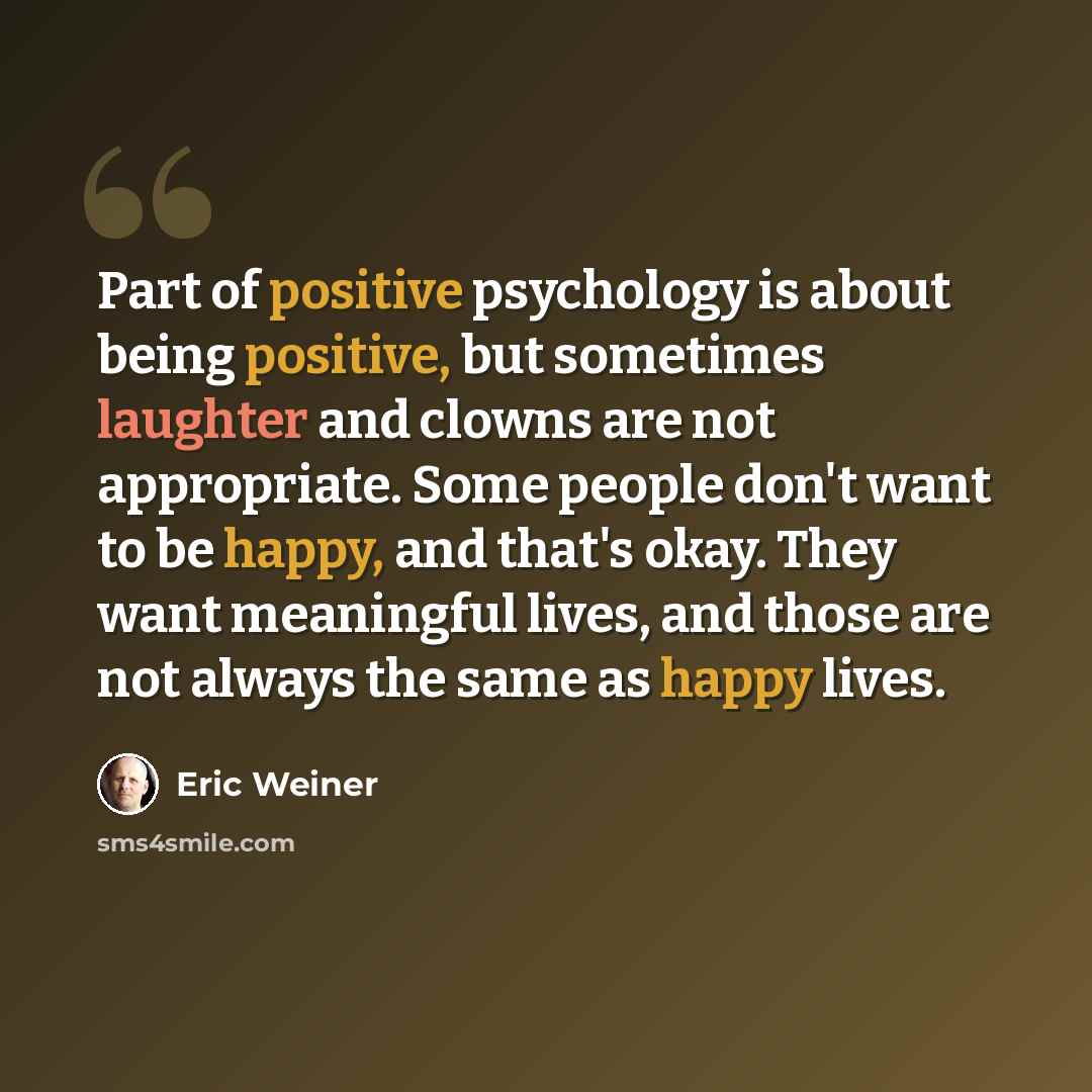 “Part of positive psychology is about being positive, but sometimes laughter and clowns are not appropriate. Some people don't want to be happy, and that's okay. They want meaningful lives, and those are not always the same as happy lives.” quote by Eric Weiner