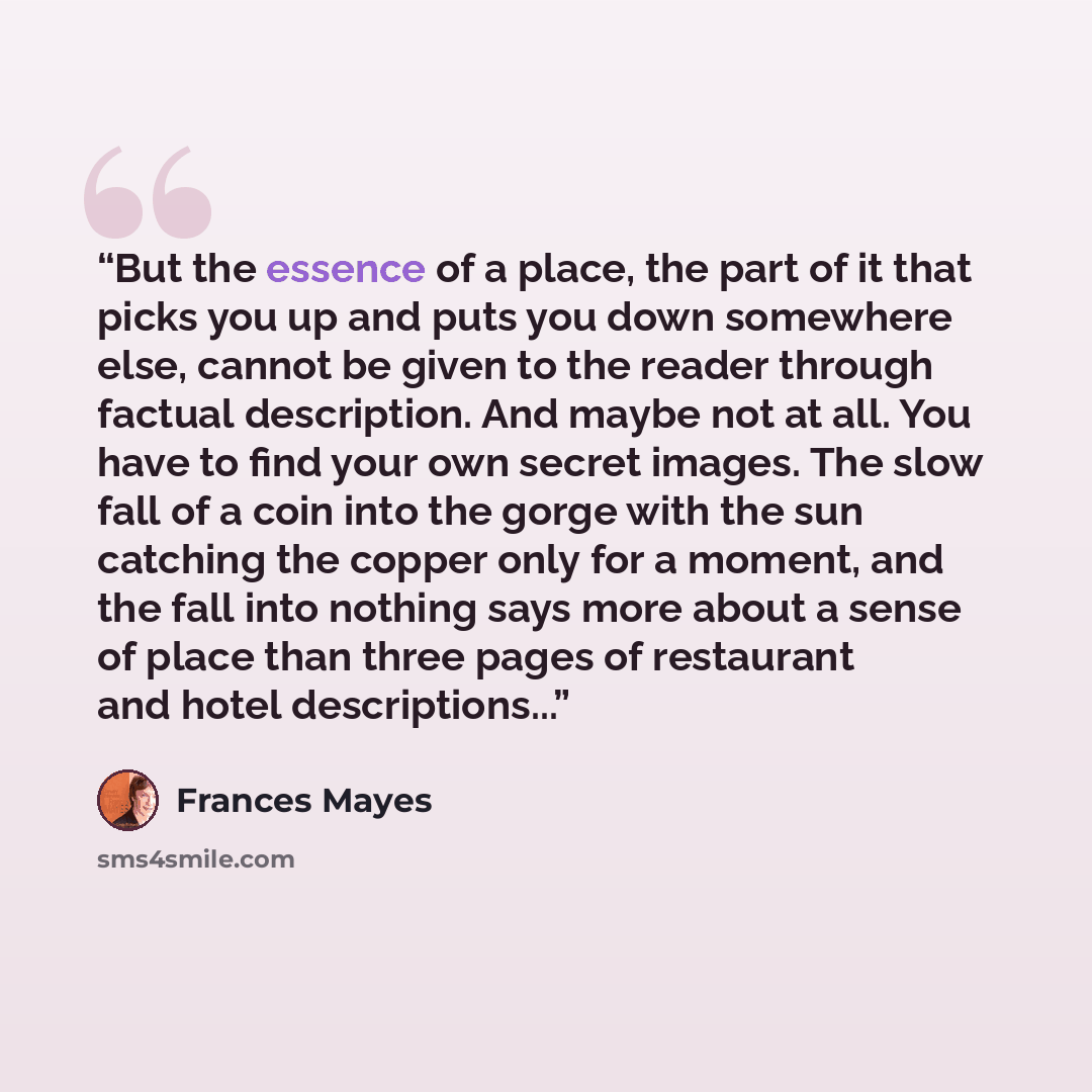 “But the essence of a place, the part of it that picks you up and puts you down somewhere else, cannot be given to the reader through factual description. And maybe not at all. You have to find your own secret images. The slow fall of a coin into the gorge with the sun catching the copper only for…” quote by Frances Mayes