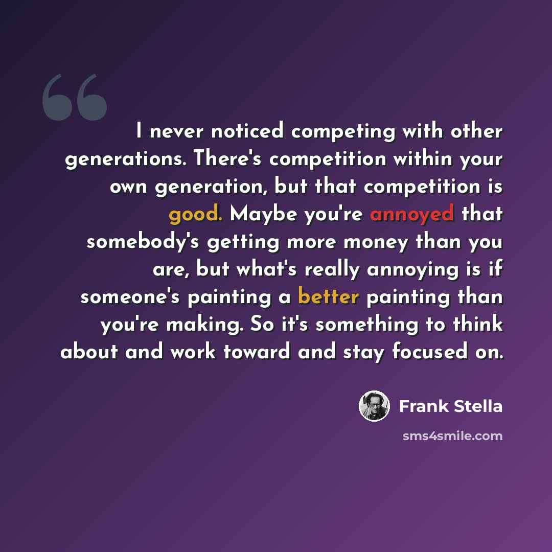 “I never noticed competing with other generations. There's competition within your own generation, but that competition is good. Maybe you're annoyed that somebody's getting more money than you are, but what's really annoying is if someone's painting a better painting than you're making. So it's…” quote by Frank Stella