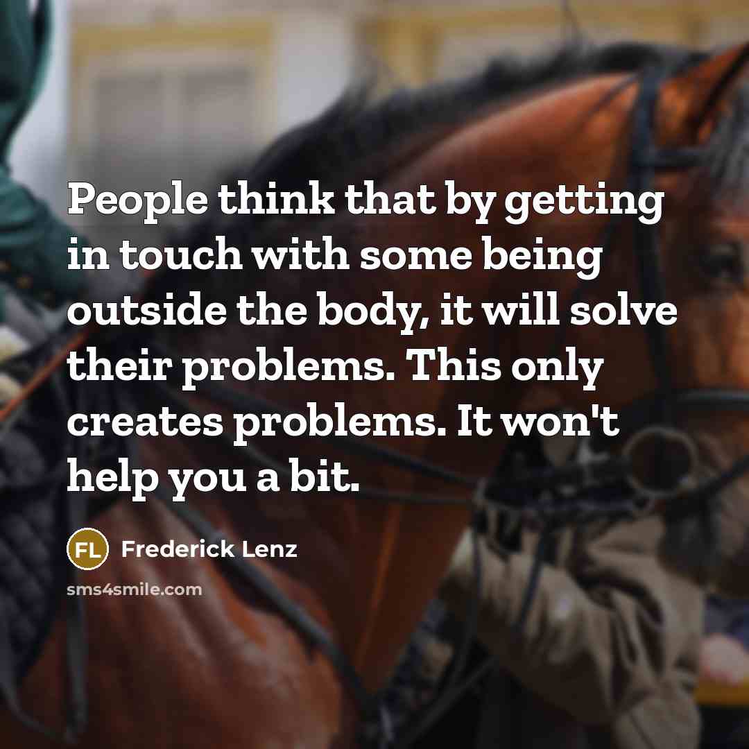 “People think that by getting in touch with some being outside the body, it will solve their problems. This only creates problems. It won't help you a bit.” quote by Frederick Lenz