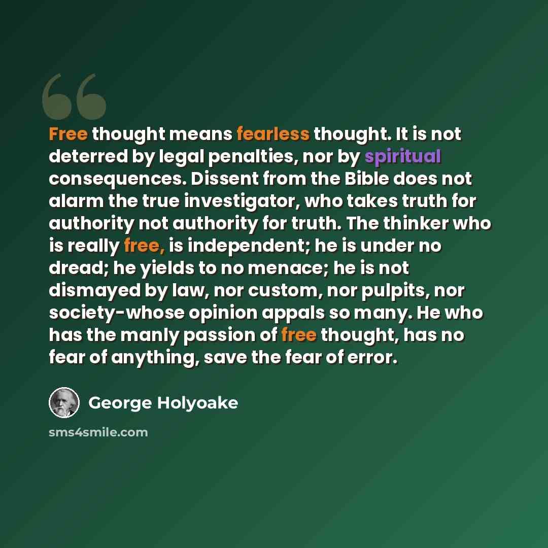 “Free thought means fearless thought. It is not deterred by legal penalties, nor by spiritual consequences. Dissent from the Bible does not alarm the true investigator, who takes truth for authority not authority for truth. The thinker who is really free, is independent; he is under no dread; he…” quote by George Holyoake