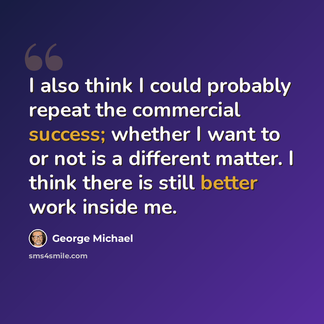 “I also think I could probably repeat the commercial success; whether I want to or not is a different matter. I think there is still better work inside me.” quote by George Michael