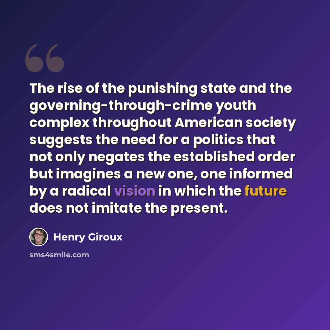 “The rise of the punishing state and the governing-through-crime youth complex throughout American society suggests the need for a politics that not only negates the established order but imagines a new one, one informed by a radical vision in which the future does not imitate the present.” quote by Henry Giroux