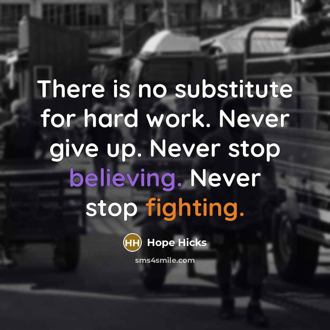 “There is no substitute for hard work. Never give up. Never stop believing. Never stop fighting.” quote by Hope Hicks