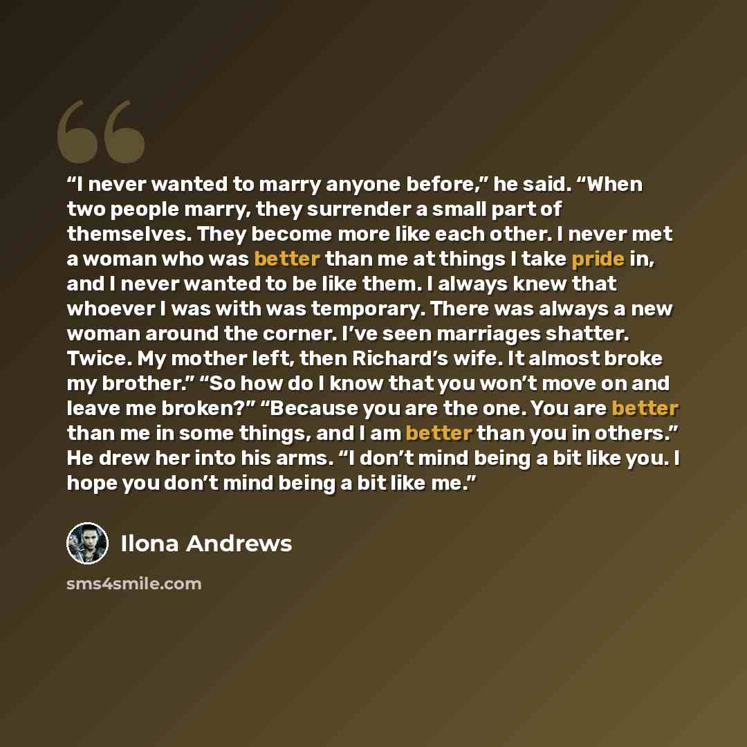 “I never wanted to marry anyone before,” he said. “When two people marry, they surrender a small part of themselves. They become more like each other. I never met a woman who was better than me at things I take pride in, and I never wanted to be like them. I always knew that whoever I was with was…” quote by Ilona Andrews