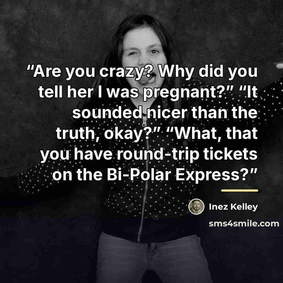 “Are you crazy? Why did you tell her I was pregnant?” “It sounded nicer than the truth, okay?” “What, that you have round-trip tickets on the Bi-Polar Express?” quote by Inez Kelley