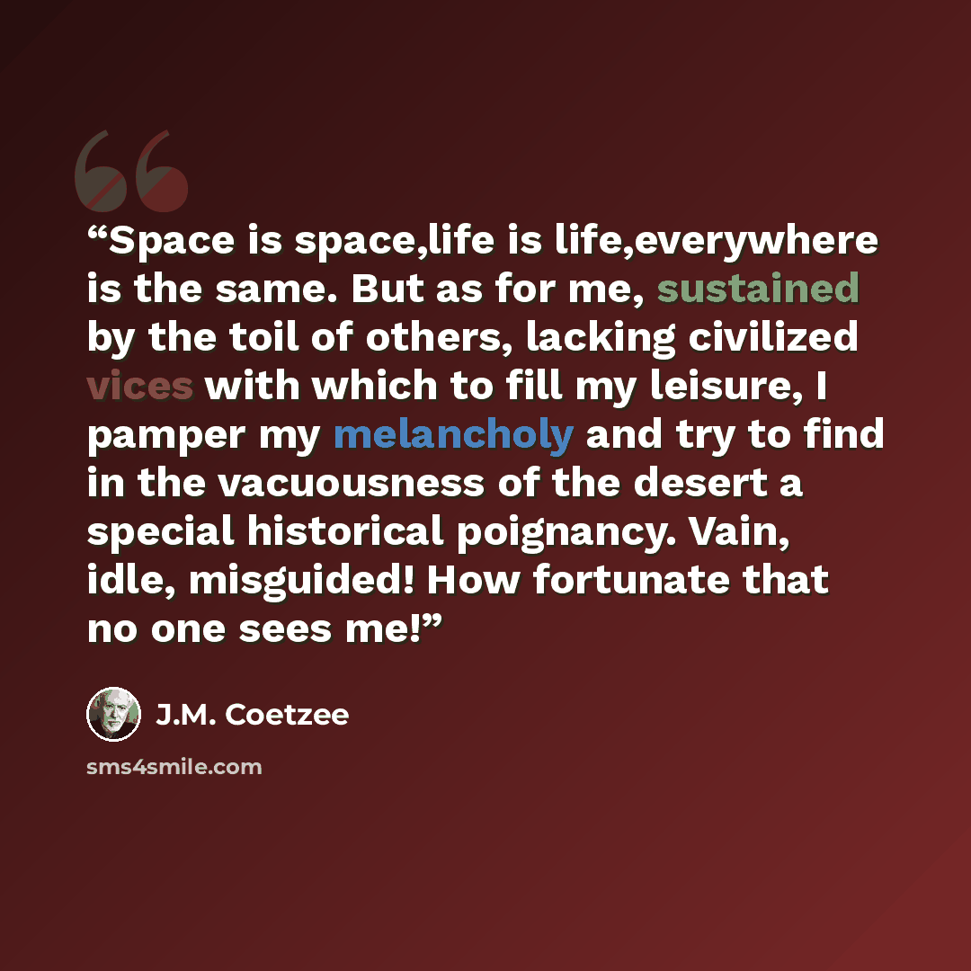 “Space is space,life is life,everywhere is the same. But as for me, sustained by the toil of others, lacking civilized vices with which to fill my leisure, I pamper my melancholy and try to find in the vacuousness of the desert a special historical poignancy. Vain, idle, misguided! How fortunate…” quote by J.M. Coetzee