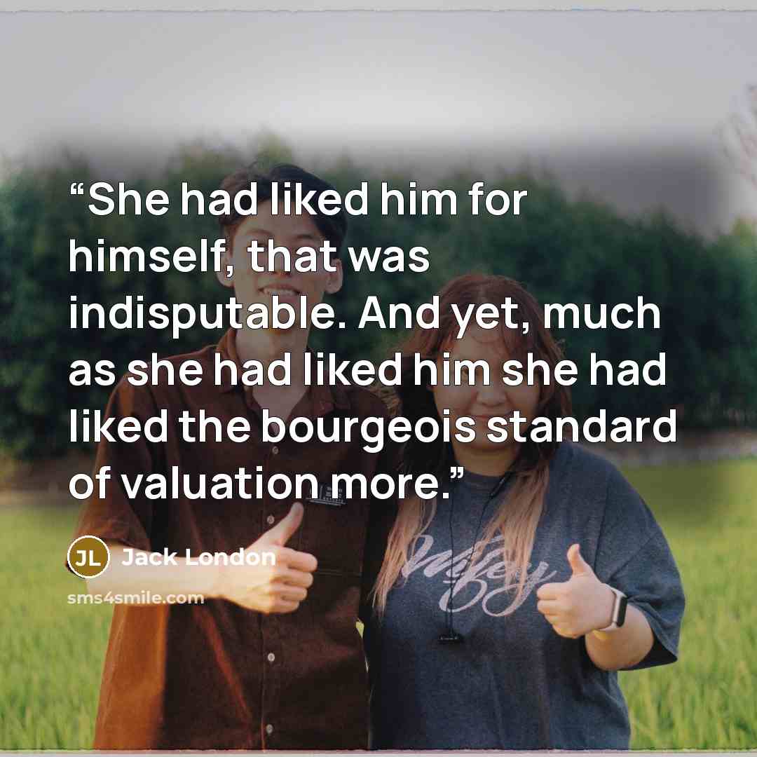 “She had liked him for himself, that was indisputable. And yet, much as she had liked him she had liked the bourgeois standard of valuation more.” quote by Jack London